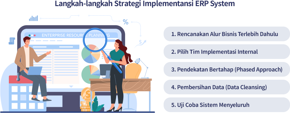 Untuk implementasi ERP system yang efektif, dibutuhkan beberapa strategi; perencanaan alur bisnis, bentuk tim implementasi, implementasi bertahap, pembersihan data, dan uji coba sistem menyeluruh.